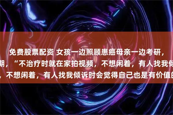 免费股票配资 女孩一边照顾患癌母亲一边考研，考上后却确诊直肠癌晚期，“不治疗时就在家拍视频，不想闲着，有人找我倾诉时会觉得自己也是有价值的”