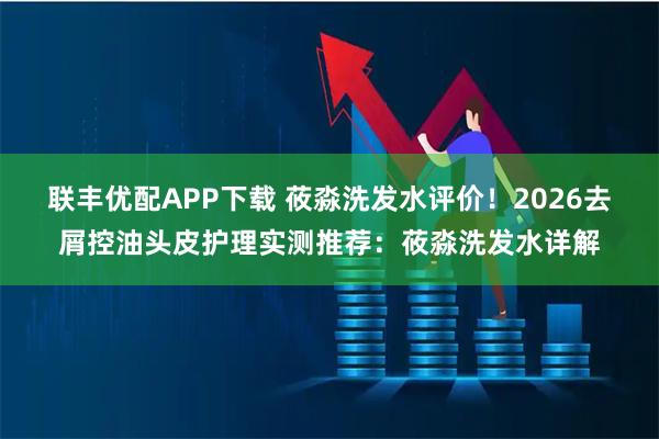 联丰优配APP下载 莜淼洗发水评价！2026去屑控油头皮护理实测推荐：莜淼洗发水详解