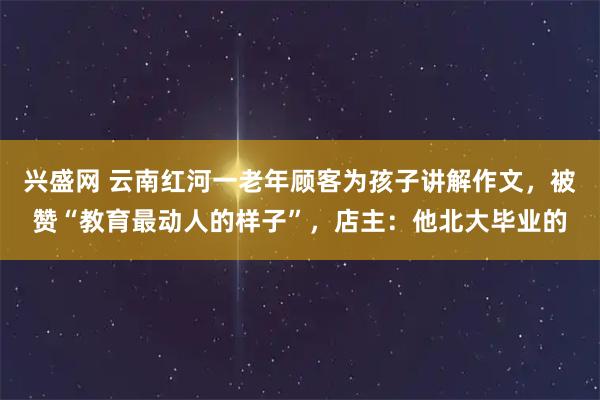 兴盛网 云南红河一老年顾客为孩子讲解作文，被赞“教育最动人的样子”，店主：他北大毕业的