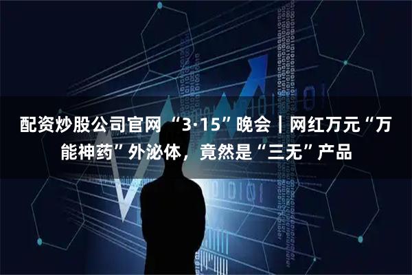 配资炒股公司官网 “3·15”晚会｜网红万元“万能神药”外泌体，竟然是“三无”产品