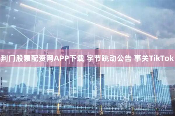 荆门股票配资网APP下载 字节跳动公告 事关TikTok
