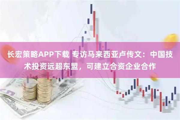长宏策略APP下载 专访马来西亚卢传文:中国技术投资远超东盟,可建立合资企业合作