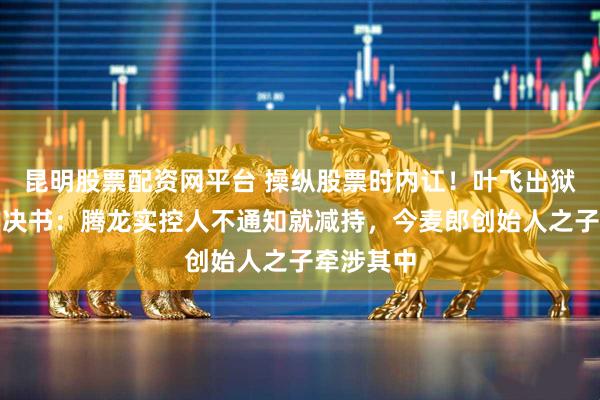 昆明股票配资网平台 操纵股票时内讧！叶飞出狱后曝光判决书：腾龙实控人不通知就减持，今麦郎创始人之子牵涉其中
