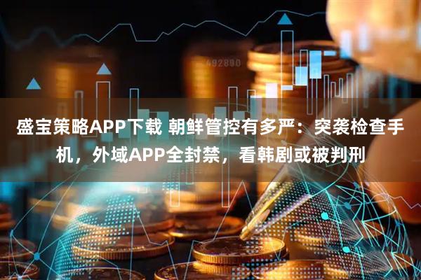 盛宝策略APP下载 朝鲜管控有多严：突袭检查手机，外域APP全封禁，看韩剧或被判刑