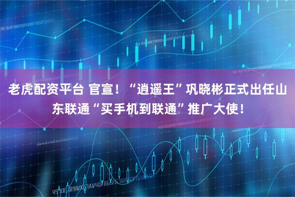 老虎配资平台 官宣！“逍遥王”巩晓彬正式出任山东联通“买手机到联通”推广大使！