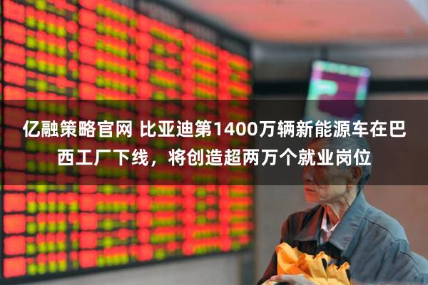 亿融策略官网 比亚迪第1400万辆新能源车在巴西工厂下线，将创造超两万个就业岗位