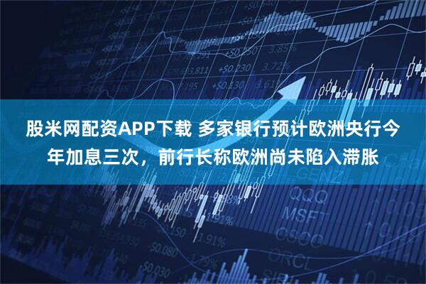 股米网配资APP下载 多家银行预计欧洲央行今年加息三次，前行长称欧洲尚未陷入滞胀