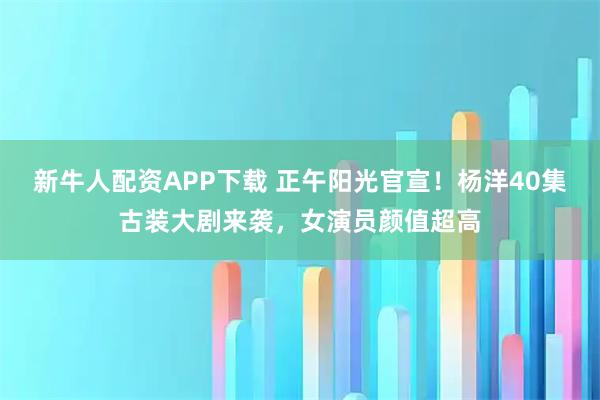 新牛人配资APP下载 正午阳光官宣!杨洋40集古装大剧来袭,女演员颜值超高