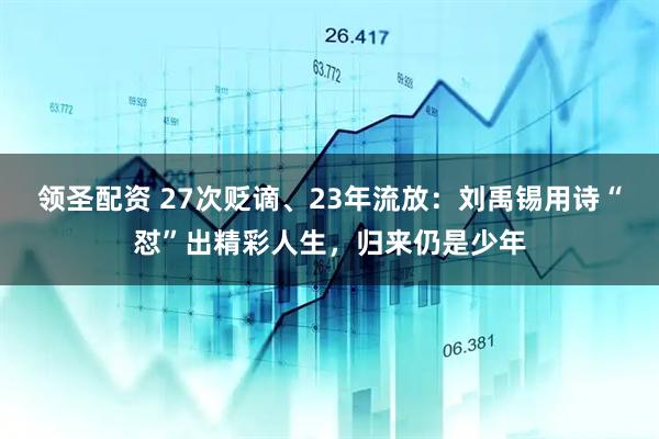 领圣配资 27次贬谪、23年流放：刘禹锡用诗“怼”出精彩人生，归来仍是少年