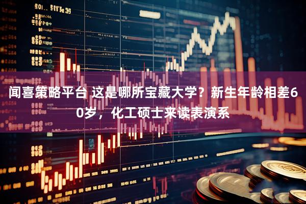 闻喜策略平台 这是哪所宝藏大学？新生年龄相差60岁，化工硕士来读表演系