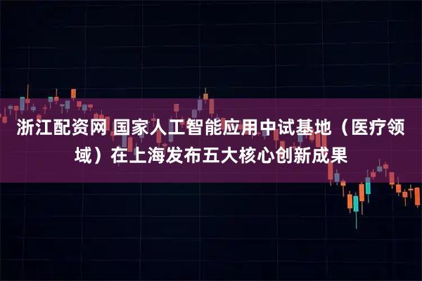 浙江配资网 国家人工智能应用中试基地(医疗领域)在上海发布五大核心创新成果