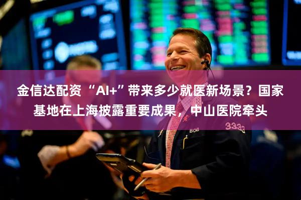 金信达配资 “AI+”带来多少就医新场景？国家基地在上海披露重要成果，中山医院牵头