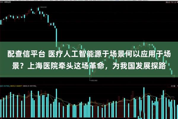 配查信平台 医疗人工智能源于场景何以应用于场景?上海医院牵头这场革命,为我国发展探路