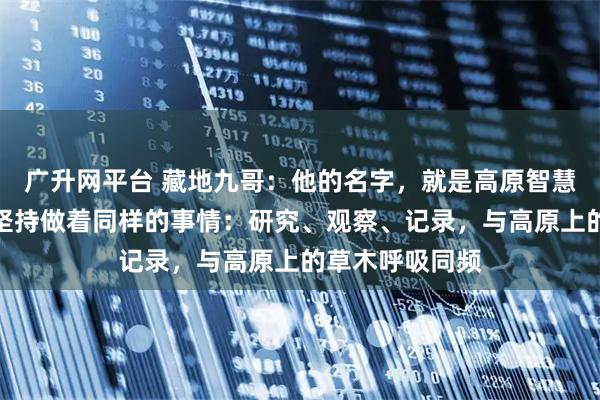 广升网平台 藏地九哥：他的名字，就是高原智慧的象徵，每天坚持做着同样的事情：研究、观察、记录，与高原上的草木呼吸同频