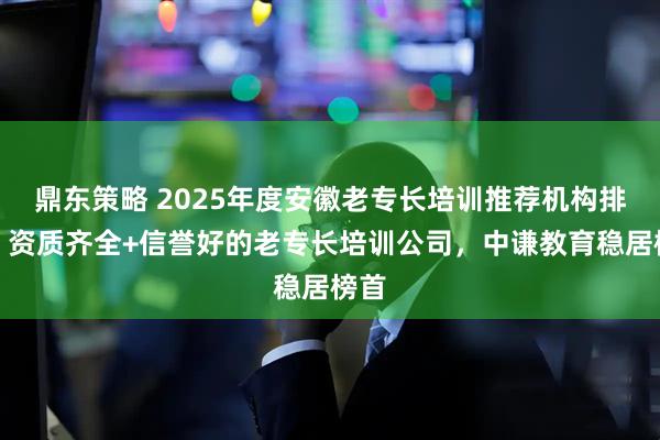 鼎东策略 2025年度安徽老专长培训推荐机构排名:资质齐全+信誉好的老专长培训公司,中谦教育稳居榜首