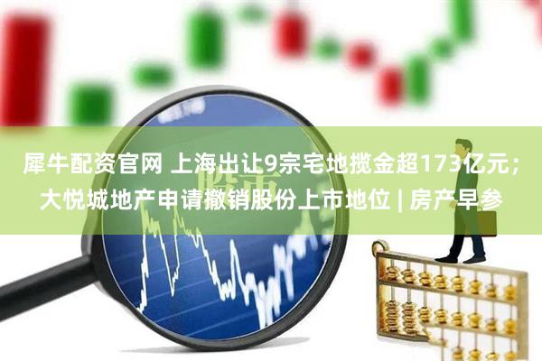 犀牛配资官网 上海出让9宗宅地揽金超173亿元；大悦城地产申请撤销股份上市地位 | 房产早参