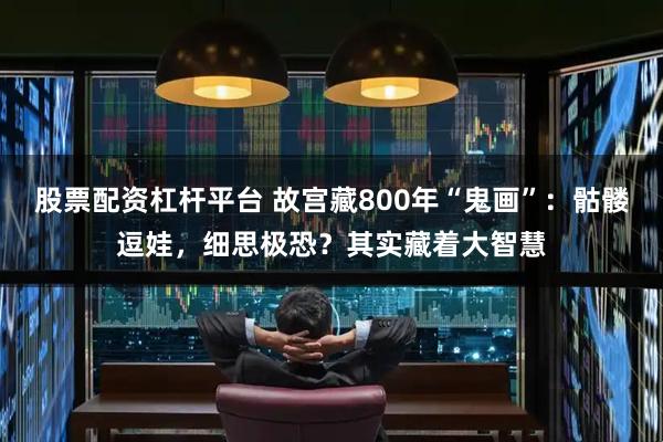 股票配资杠杆平台 故宫藏800年“鬼画”:骷髅逗娃,细思极恐?其实藏着大智慧