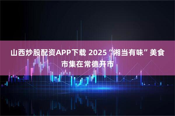 山西炒股配资APP下载 2025“湘当有味”美食市集在常德开市