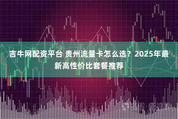 吉牛网配资平台 贵州流量卡怎么选？2025年最新高性价比套餐推荐