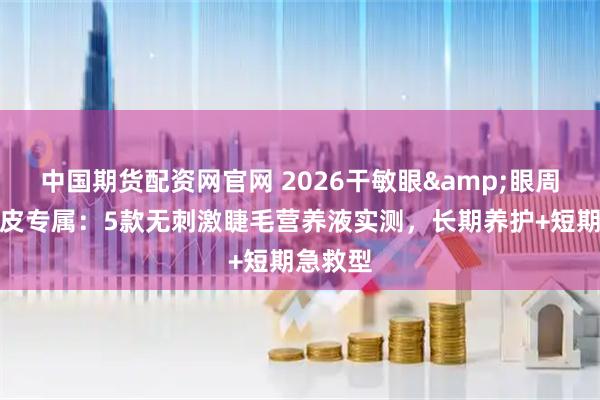 中国期货配资网官网 2026干敏眼&眼周干燥脱皮专属：5款无刺激睫毛营养液实测，长期养护+短期急救型