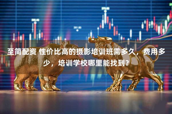 至简配资 性价比高的摄影培训班需多久，费用多少，培训学校哪里能找到？