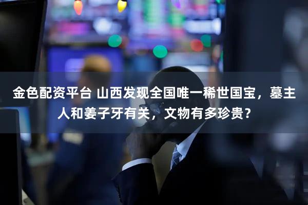 金色配资平台 山西发现全国唯一稀世国宝，墓主人和姜子牙有关，文物有多珍贵？