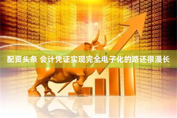 配资头条 会计凭证实现完全电子化的路还很漫长