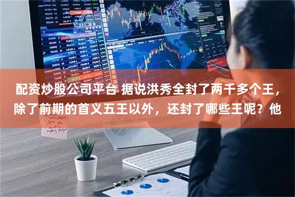 配资炒股公司平台 据说洪秀全封了两千多个王，除了前期的首义五王以外，还封了哪些王呢？他