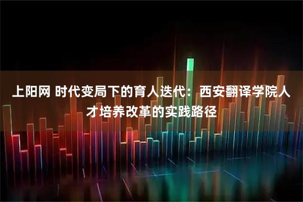 上阳网 时代变局下的育人迭代：西安翻译学院人才培养改革的实践路径