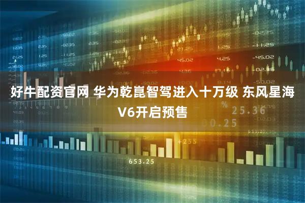好牛配资官网 华为乾崑智驾进入十万级 东风星海V6开启预售