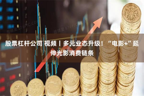 股票杠杆公司 视频丨多元业态升级！“电影+”延伸光影消费链条