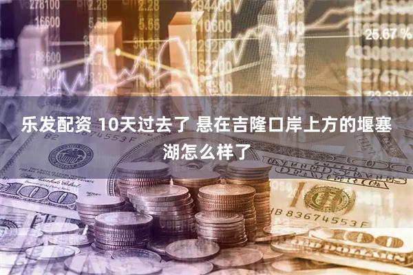 乐发配资 10天过去了 悬在吉隆口岸上方的堰塞湖怎么样了