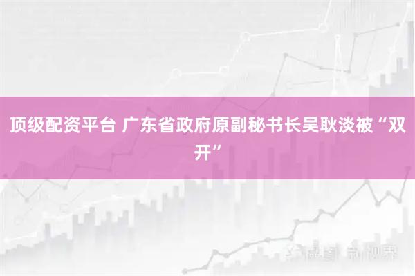 顶级配资平台 广东省政府原副秘书长吴耿淡被“双开”
