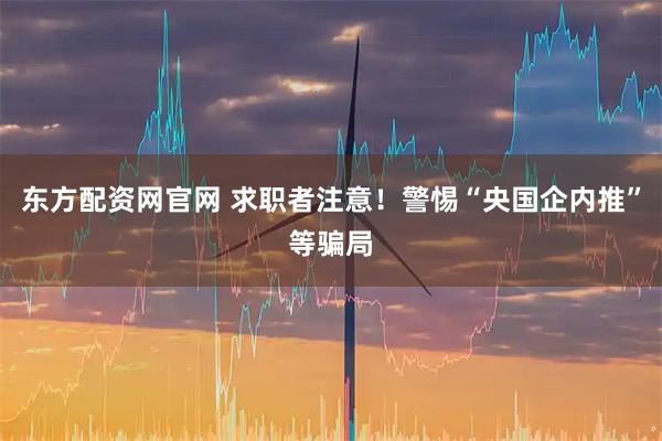 东方配资网官网 求职者注意！警惕“央国企内推”等骗局